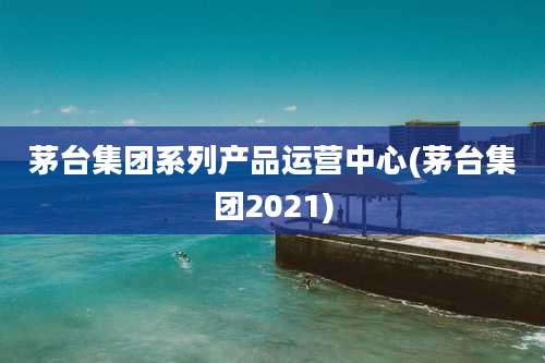 茅台集团系列产品运营中心(茅台集团2021)