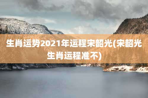生肖运势2021年运程宋韶光(宋韶光生肖运程准不)