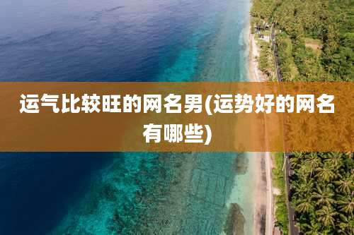 运气比较旺的网名男(运势好的网名有哪些)