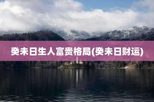 癸未日生人富贵格局(癸未日财运)