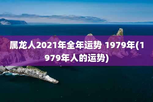 属龙人2021年全年运势 1979年(1979年人的运势)