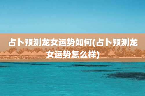 占卜预测龙女运势如何(占卜预测龙女运势怎么样)
