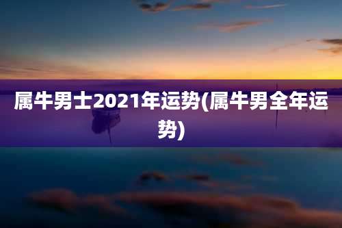 属牛男士2021年运势(属牛男全年运势)