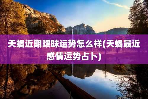 天蝎近期暧昧运势怎么样(天蝎最近感情运势占卜)