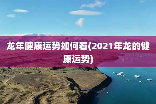 龙年健康运势如何看(2021年龙的健康运势)