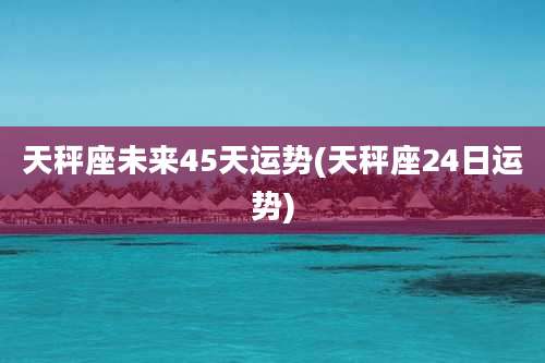 天秤座未来45天运势(天秤座24日运势)