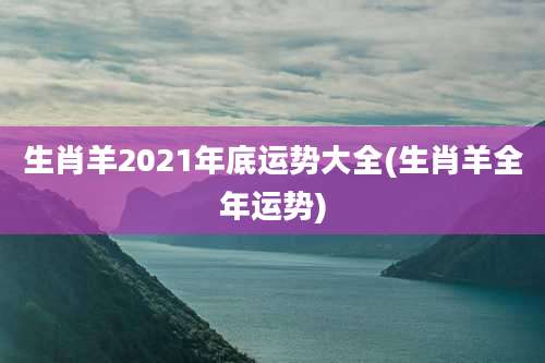 生肖羊2021年底运势大全(生肖羊全年运势)