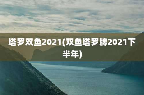 塔罗双鱼2021(双鱼塔罗牌2021下半年)