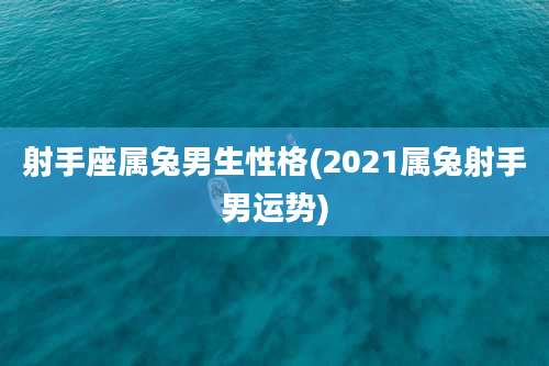 射手座属兔男生性格(2021属兔射手男运势)