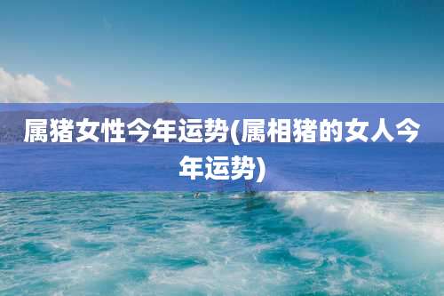 属猪女性今年运势(属相猪的女人今年运势)