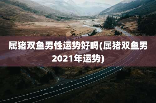 属猪双鱼男性运势好吗(属猪双鱼男2021年运势)