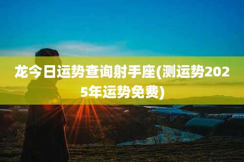 龙今日运势查询射手座(测运势2025年运势免费)