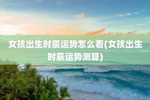 女孩出生时辰运势怎么看(女孩出生时辰运势测算)