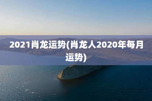 2021肖龙运势(肖龙人2020年每月运势)