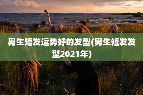 男生短发运势好的发型(男生短发发型2021年)