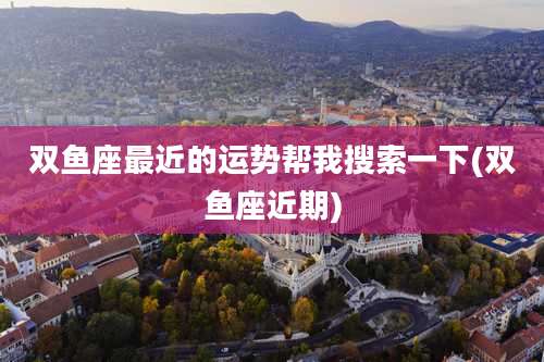 双鱼座最近的运势帮我搜索一下(双鱼座近期)