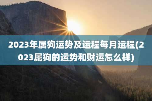 2023年属狗运势及运程每月运程(2023属狗的运势和财运怎么样)