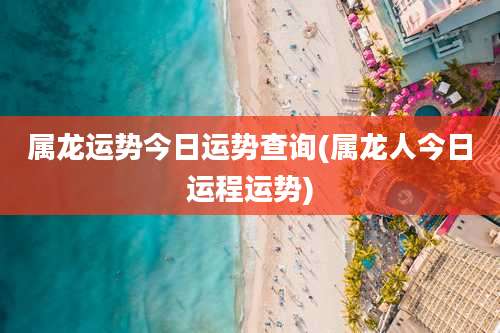 属龙运势今日运势查询(属龙人今日运程运势)