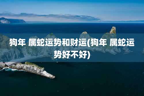 狗年 属蛇运势和财运(狗年 属蛇运势好不好)