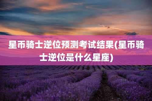 星币骑士逆位预测考试结果(星币骑士逆位是什么星座)