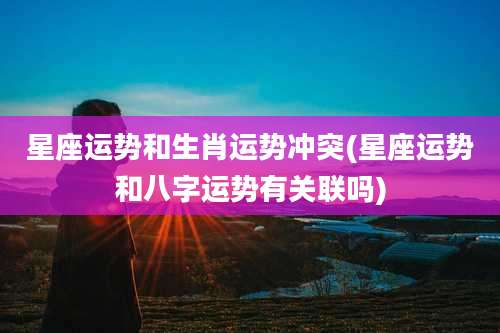 星座运势和生肖运势冲突(星座运势和八字运势有关联吗)