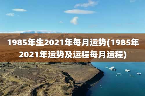 1985年生2021年每月运势(1985年2021年运势及运程每月运程)