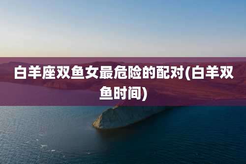 白羊座双鱼女最危险的配对(白羊双鱼时间)