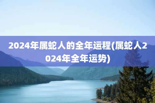 2024年属蛇人的全年运程(属蛇人2024年全年运势)