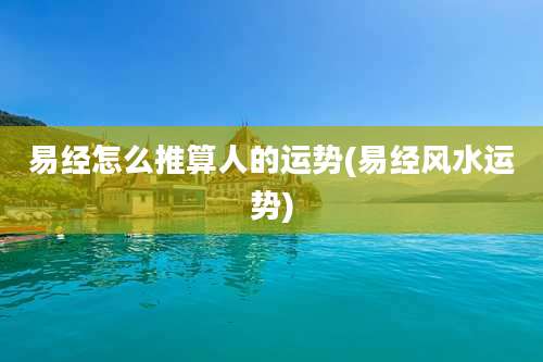 易经怎么推算人的运势(易经风水运势)