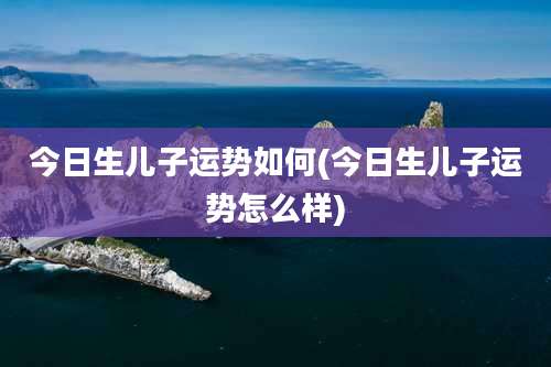 今日生儿子运势如何(今日生儿子运势怎么样)