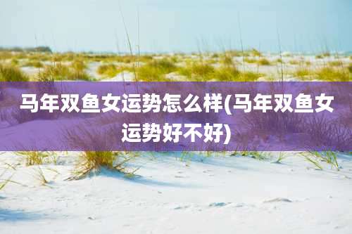 马年双鱼女运势怎么样(马年双鱼女运势好不好)