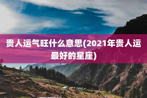 贵人运气旺什么意思(2021年贵人运最好的星座)