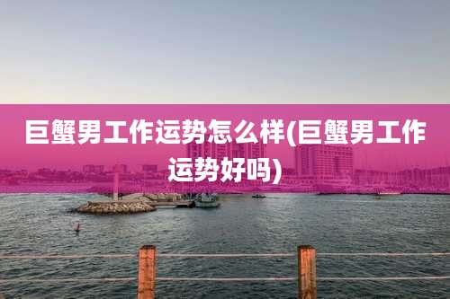 巨蟹男工作运势怎么样(巨蟹男工作运势好吗)