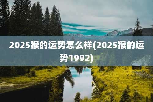 2025猴的运势怎么样(2025猴的运势1992)