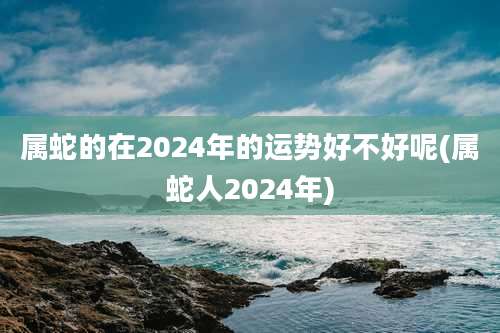 属蛇的在2024年的运势好不好呢(属蛇人2024年)