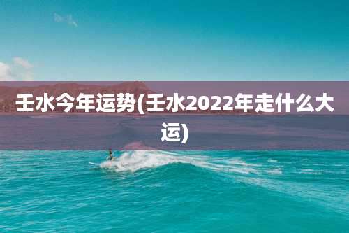 壬水今年运势(壬水2022年走什么大运)