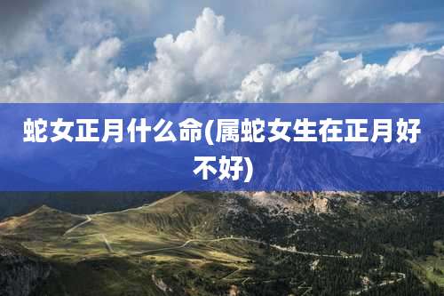 蛇女正月什么命(属蛇女生在正月好不好)