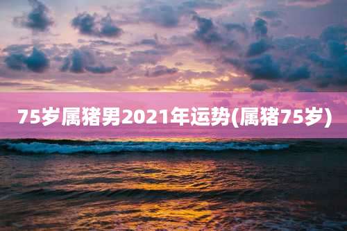 75岁属猪男2021年运势(属猪75岁)