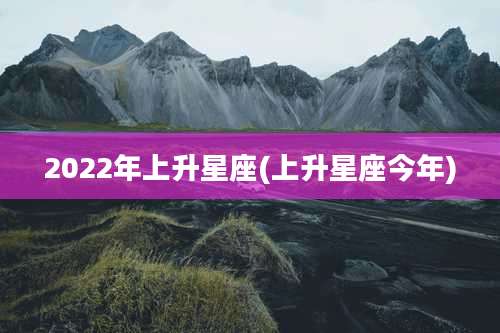 2022年上升星座(上升星座今年)