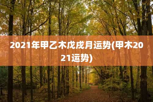 2021年甲乙木戊戌月运势(甲木2021运势)