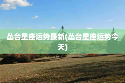 丛台星座运势最新(丛台星座运势今天)