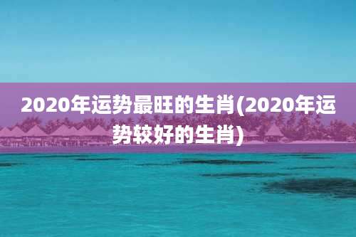 2020年运势最旺的生肖(2020年运势较好的生肖)