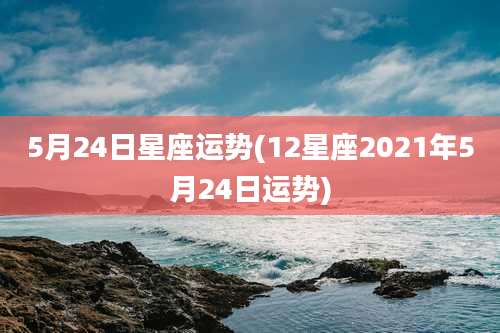 5月24日星座运势(12星座2021年5月24日运势)