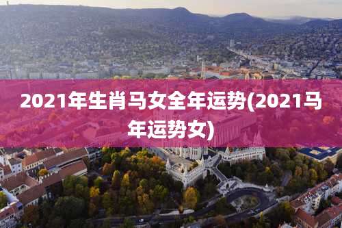 2021年生肖马女全年运势(2021马年运势女)