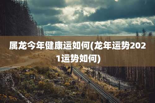 属龙今年健康运如何(龙年运势2021运势如何)