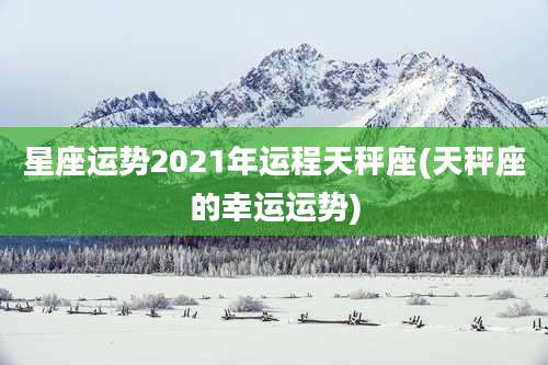 星座运势2021年运程天秤座(天秤座的幸运运势)
