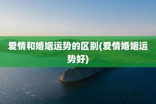 爱情和婚姻运势的区别(爱情婚姻运势好)