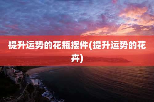 提升运势的花瓶摆件(提升运势的花卉)