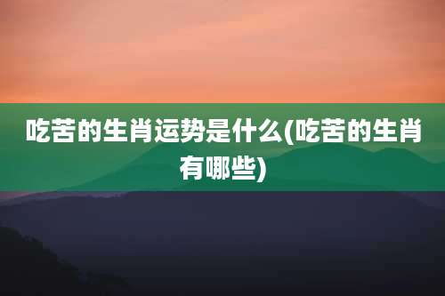 吃苦的生肖运势是什么(吃苦的生肖有哪些)