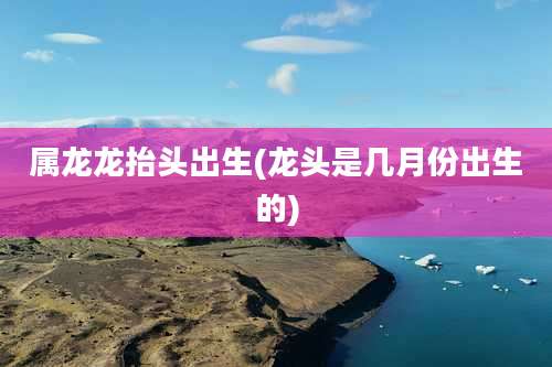 属龙龙抬头出生(龙头是几月份出生的)